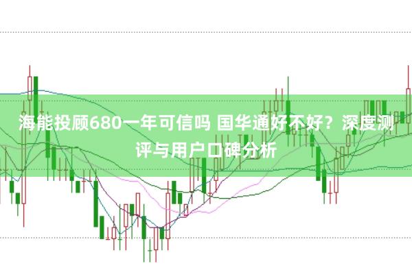 海能投顾680一年可信吗 国华通好不好？深度测评与用户口碑分析