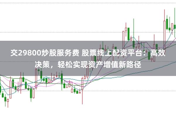 交29800炒股服务费 股票线上配资平台：高效决策，轻松实现资产增值新路径