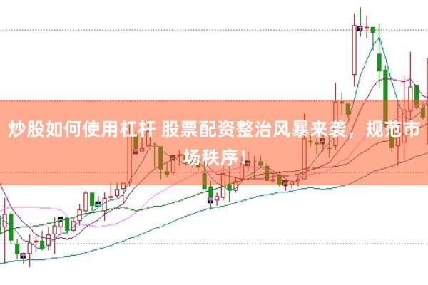 炒股如何使用杠杆 股票配资整治风暴来袭，规范市场秩序！