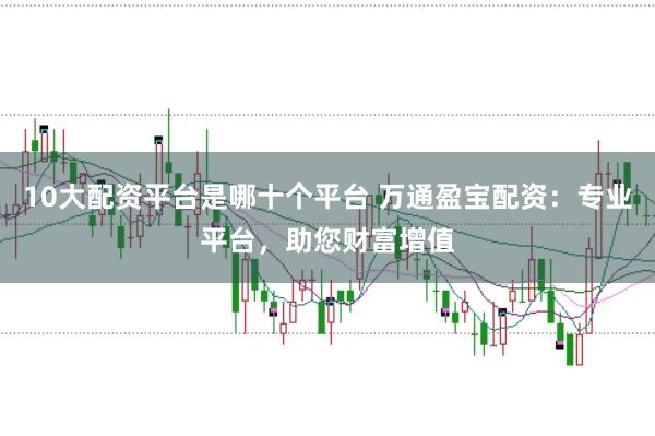 10大配资平台是哪十个平台 万通盈宝配资：专业平台，助您财富增值