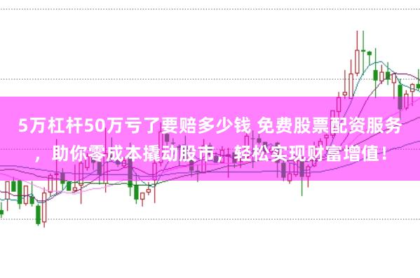 5万杠杆50万亏了要赔多少钱 免费股票配资服务，助你零成本撬动股市，轻松实现财富增值！