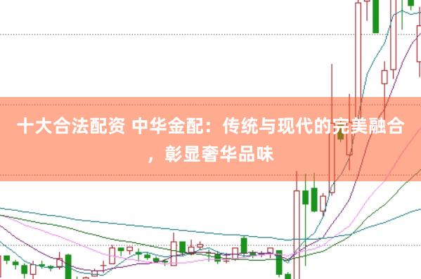 十大合法配资 中华金配：传统与现代的完美融合，彰显奢华品味