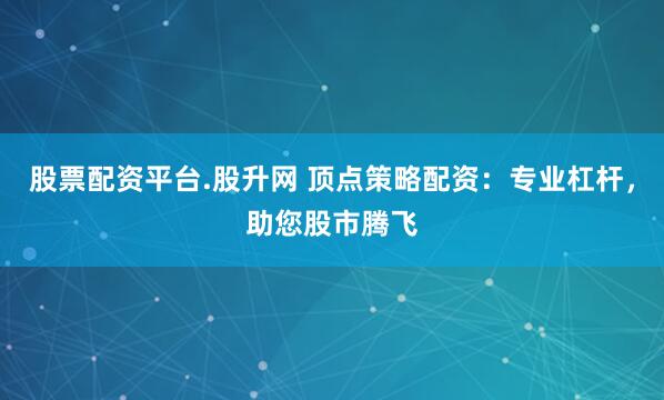 股票配资平台.股升网 顶点策略配资：专业杠杆，助您股市腾飞