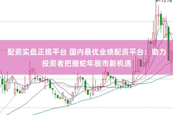 配资实盘正规平台 国内最优业绩配资平台：助力投资者把握蛇年股市新机遇