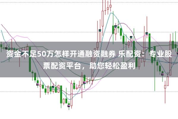 资金不足50万怎样开通融资融券 乐配资:专业股票配资平台,助您轻松盈利