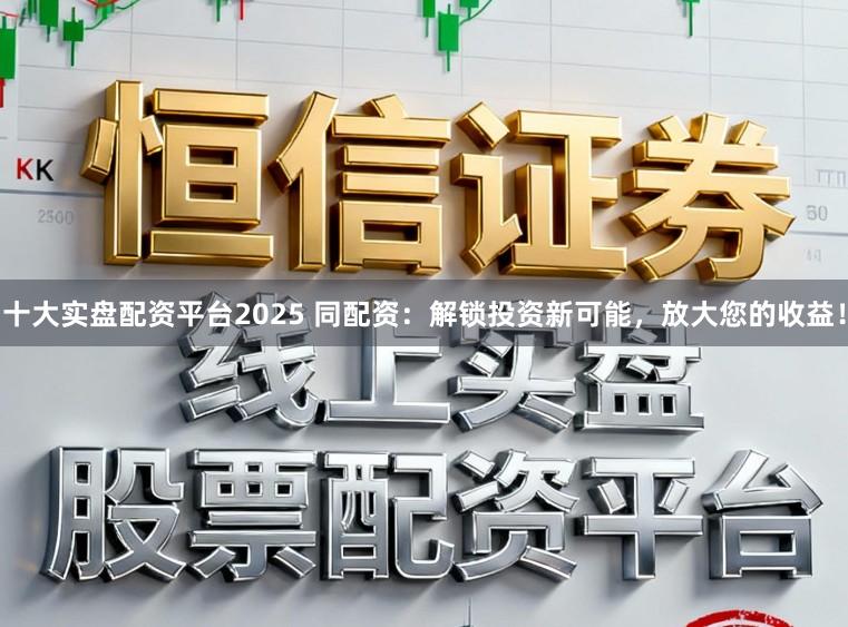 十大实盘配资平台2025 同配资：解锁投资新可能，放大您的收益！