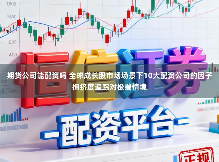 期货公司能配资吗 全球成长股市场场景下10大配资公司的因子拥挤度追踪对极端情境