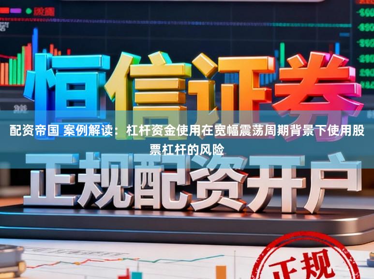 配资帝国 案例解读：杠杆资金使用在宽幅震荡周期背景下使用股票杠杆的风险