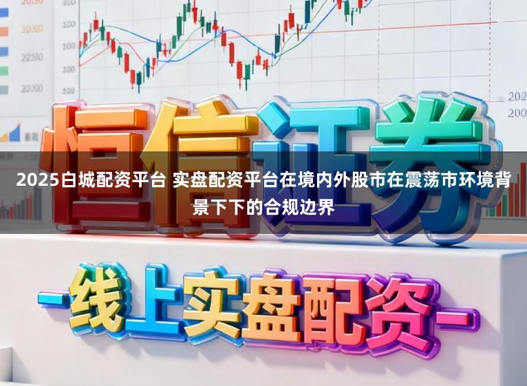 2025白城配资平台 实盘配资平台在境内外股市在震荡市环境背景下下的合规边界
