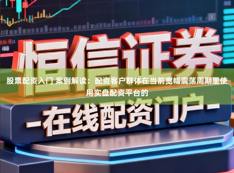 股票配资入门 案例解读：配资客户群体在当前宽幅震荡周期里使用实盘配资平台的