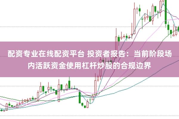 配资专业在线配资平台 投资者报告：当前阶段场内活跃资金使用杠杆炒股的合规边界