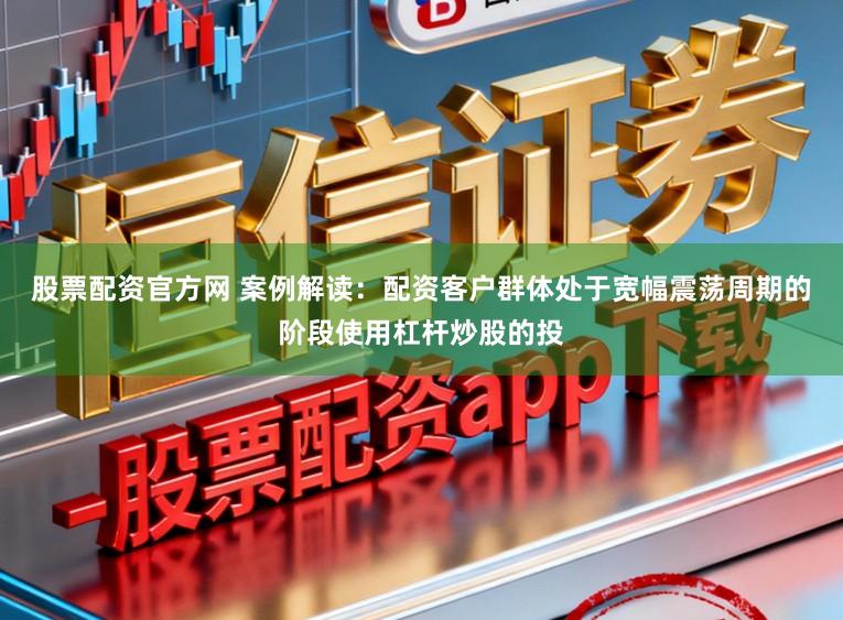 股票配资官方网 案例解读：配资客户群体处于宽幅震荡周期的阶段使用杠杆炒股的投